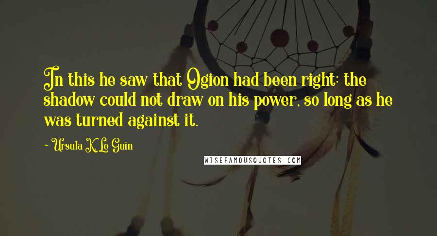 Ursula K. Le Guin Quotes: In this he saw that Ogion had been right: the shadow could not draw on his power, so long as he was turned against it.