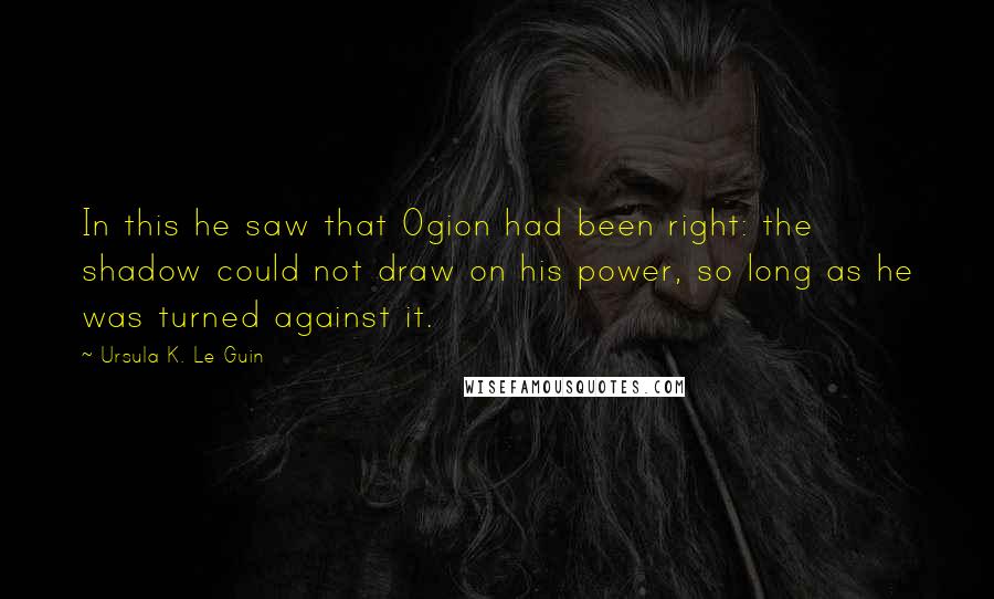 Ursula K. Le Guin Quotes: In this he saw that Ogion had been right: the shadow could not draw on his power, so long as he was turned against it.