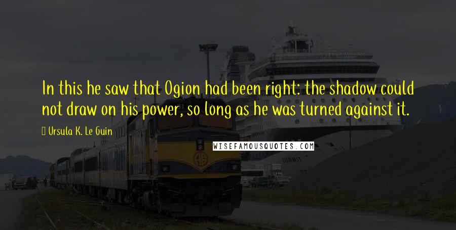 Ursula K. Le Guin Quotes: In this he saw that Ogion had been right: the shadow could not draw on his power, so long as he was turned against it.