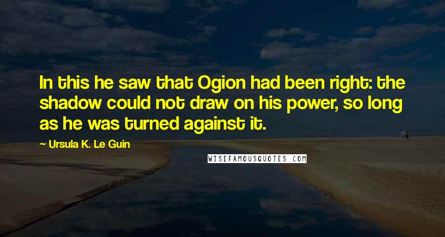 Ursula K. Le Guin Quotes: In this he saw that Ogion had been right: the shadow could not draw on his power, so long as he was turned against it.