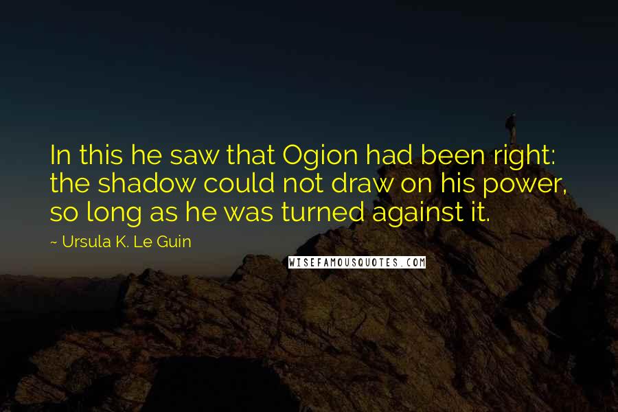 Ursula K. Le Guin Quotes: In this he saw that Ogion had been right: the shadow could not draw on his power, so long as he was turned against it.