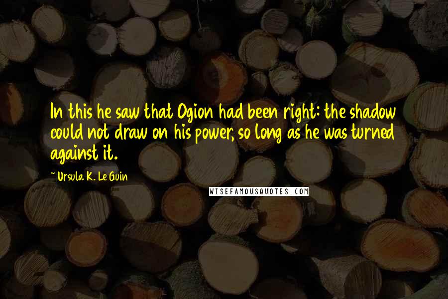 Ursula K. Le Guin Quotes: In this he saw that Ogion had been right: the shadow could not draw on his power, so long as he was turned against it.