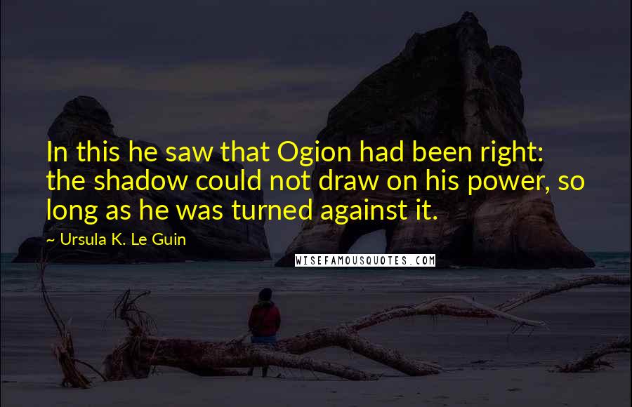 Ursula K. Le Guin Quotes: In this he saw that Ogion had been right: the shadow could not draw on his power, so long as he was turned against it.