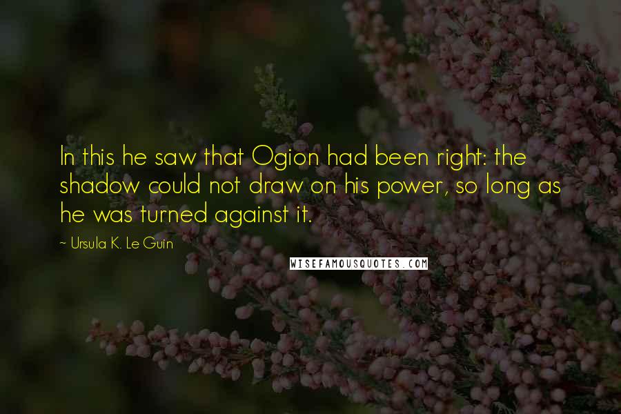 Ursula K. Le Guin Quotes: In this he saw that Ogion had been right: the shadow could not draw on his power, so long as he was turned against it.