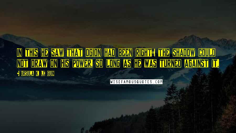 Ursula K. Le Guin Quotes: In this he saw that Ogion had been right: the shadow could not draw on his power, so long as he was turned against it.