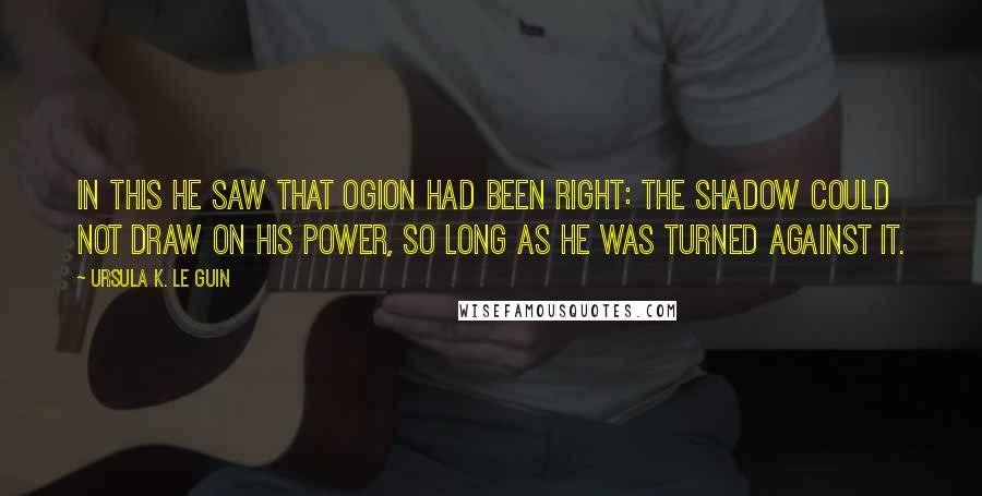 Ursula K. Le Guin Quotes: In this he saw that Ogion had been right: the shadow could not draw on his power, so long as he was turned against it.