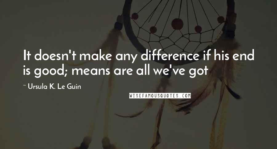 Ursula K. Le Guin Quotes: It doesn't make any difference if his end is good; means are all we've got