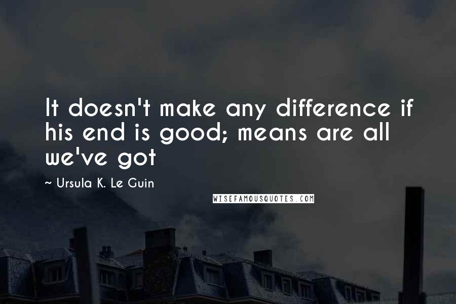 Ursula K. Le Guin Quotes: It doesn't make any difference if his end is good; means are all we've got