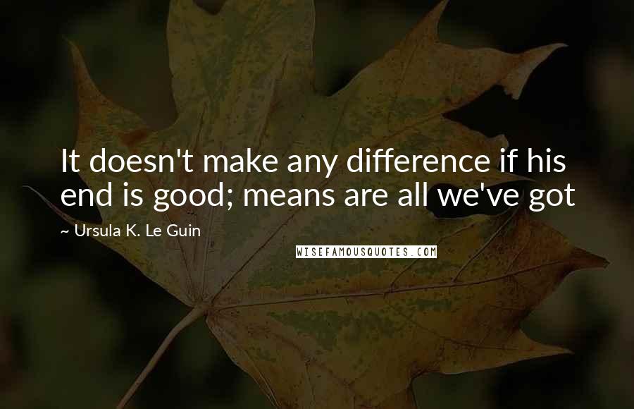 Ursula K. Le Guin Quotes: It doesn't make any difference if his end is good; means are all we've got
