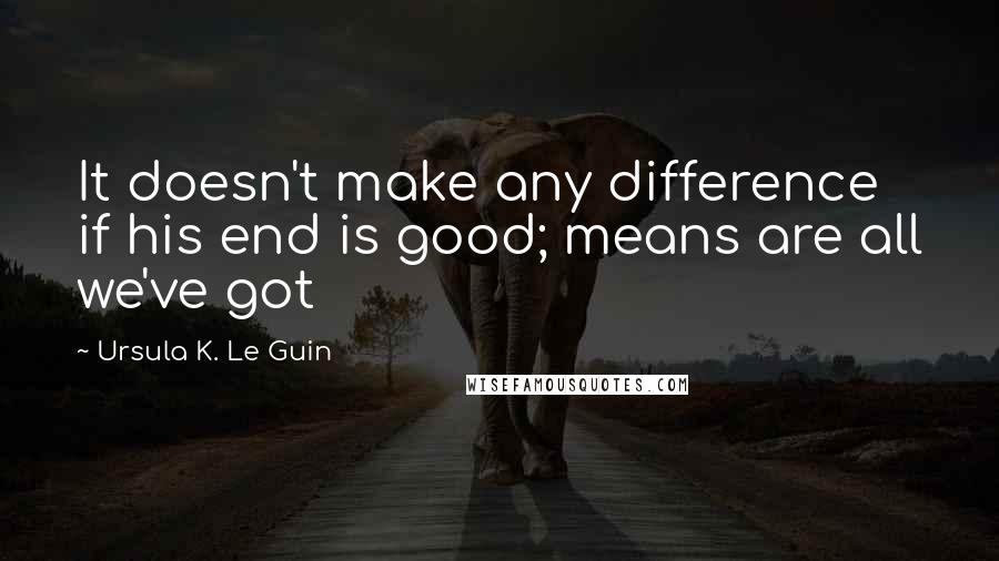 Ursula K. Le Guin Quotes: It doesn't make any difference if his end is good; means are all we've got