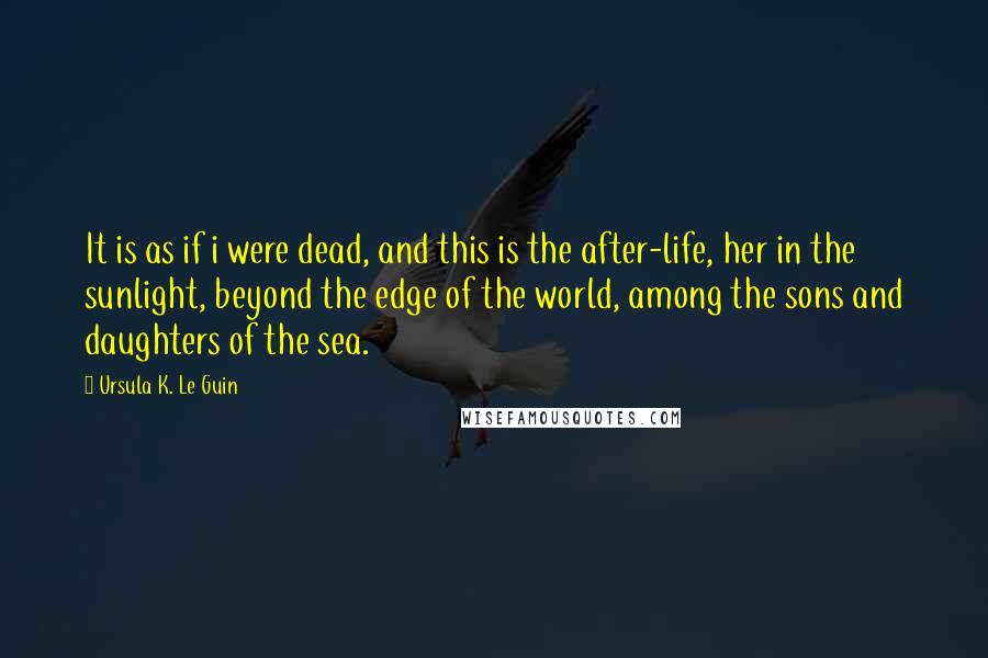 Ursula K. Le Guin Quotes: It is as if i were dead, and this is the after-life, her in the sunlight, beyond the edge of the world, among the sons and daughters of the sea.