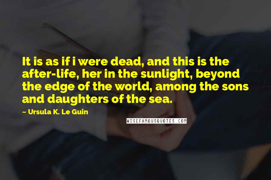 Ursula K. Le Guin Quotes: It is as if i were dead, and this is the after-life, her in the sunlight, beyond the edge of the world, among the sons and daughters of the sea.