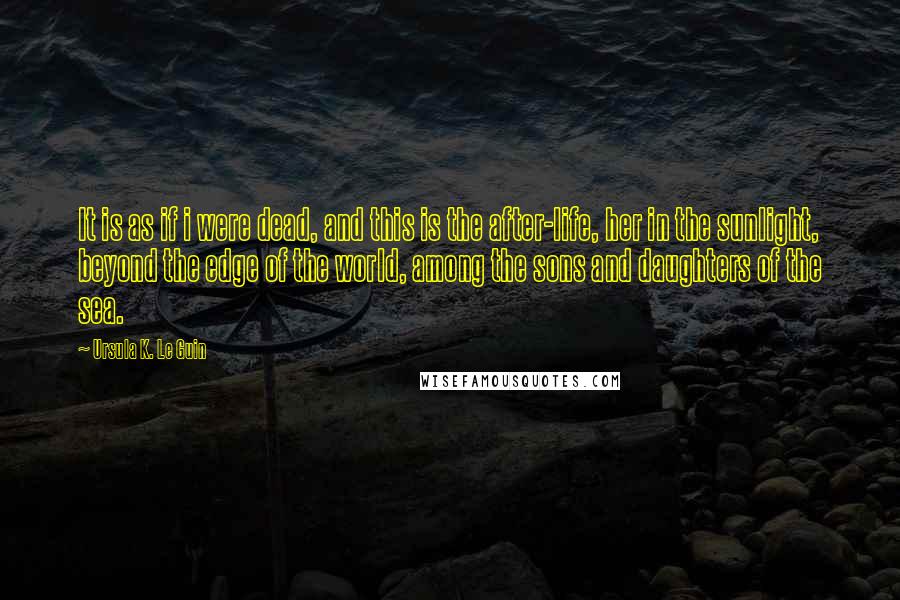 Ursula K. Le Guin Quotes: It is as if i were dead, and this is the after-life, her in the sunlight, beyond the edge of the world, among the sons and daughters of the sea.