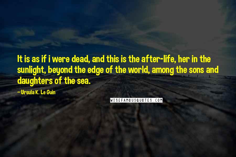 Ursula K. Le Guin Quotes: It is as if i were dead, and this is the after-life, her in the sunlight, beyond the edge of the world, among the sons and daughters of the sea.