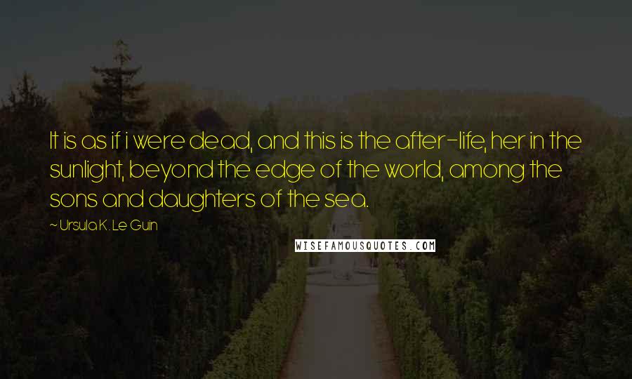 Ursula K. Le Guin Quotes: It is as if i were dead, and this is the after-life, her in the sunlight, beyond the edge of the world, among the sons and daughters of the sea.