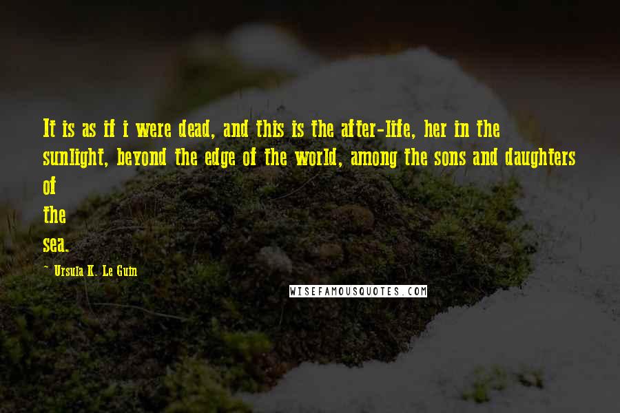 Ursula K. Le Guin Quotes: It is as if i were dead, and this is the after-life, her in the sunlight, beyond the edge of the world, among the sons and daughters of the sea.
