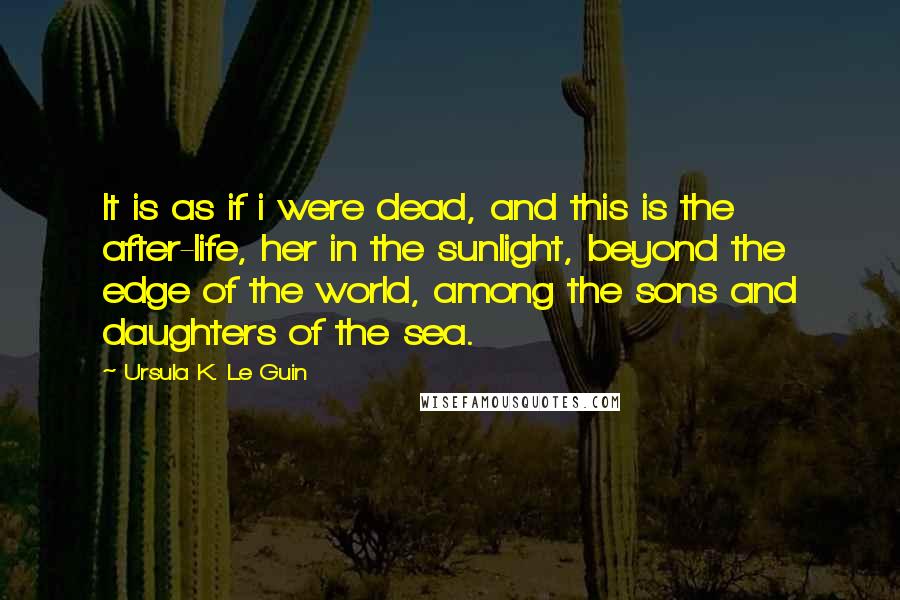 Ursula K. Le Guin Quotes: It is as if i were dead, and this is the after-life, her in the sunlight, beyond the edge of the world, among the sons and daughters of the sea.