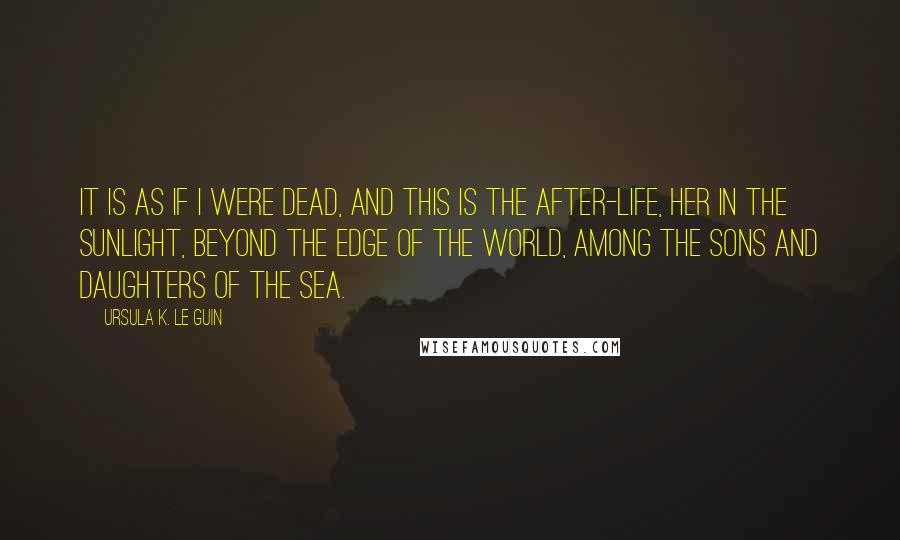 Ursula K. Le Guin Quotes: It is as if i were dead, and this is the after-life, her in the sunlight, beyond the edge of the world, among the sons and daughters of the sea.