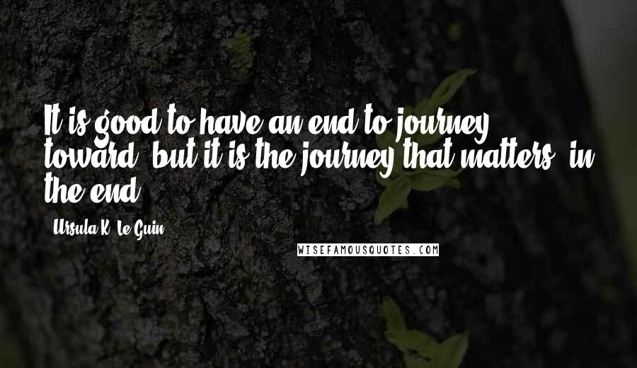 Ursula K. Le Guin Quotes: It is good to have an end to journey toward; but it is the journey that matters, in the end.