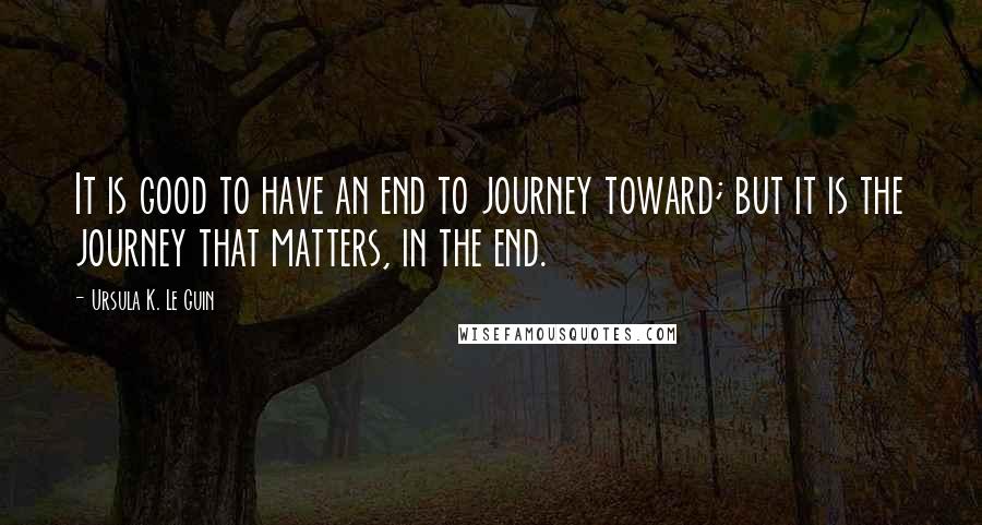 Ursula K. Le Guin Quotes: It is good to have an end to journey toward; but it is the journey that matters, in the end.