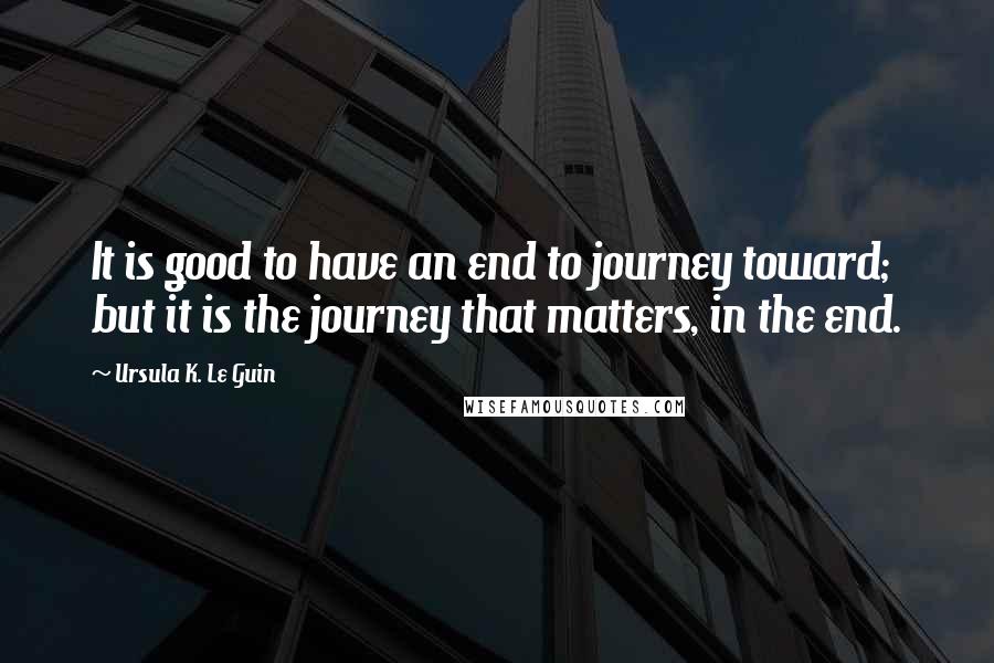 Ursula K. Le Guin Quotes: It is good to have an end to journey toward; but it is the journey that matters, in the end.