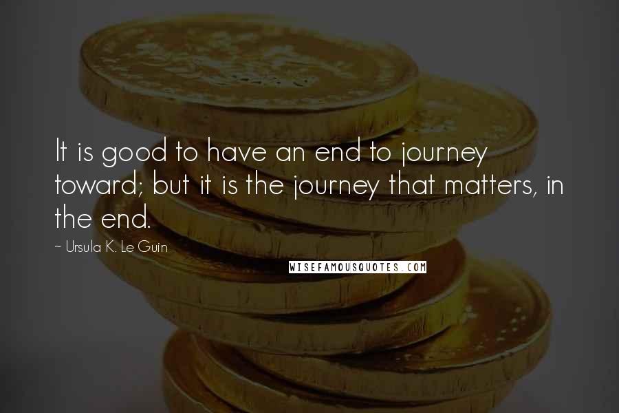 Ursula K. Le Guin Quotes: It is good to have an end to journey toward; but it is the journey that matters, in the end.