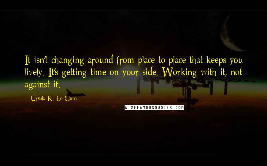 Ursula K. Le Guin Quotes: It isn't changing around from place to place that keeps you lively. It's getting time on your side. Working with it, not against it.