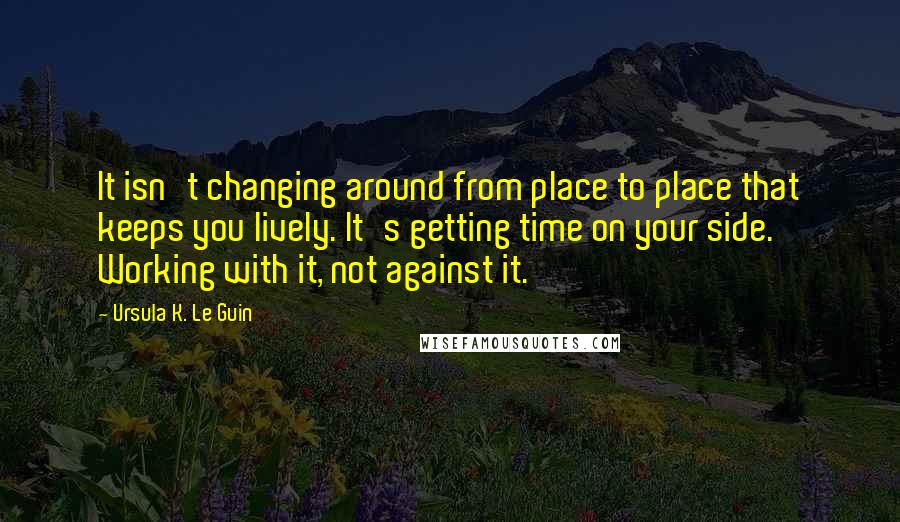 Ursula K. Le Guin Quotes: It isn't changing around from place to place that keeps you lively. It's getting time on your side. Working with it, not against it.