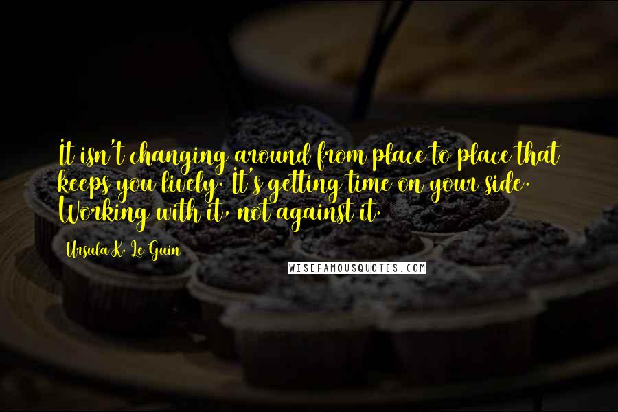 Ursula K. Le Guin Quotes: It isn't changing around from place to place that keeps you lively. It's getting time on your side. Working with it, not against it.