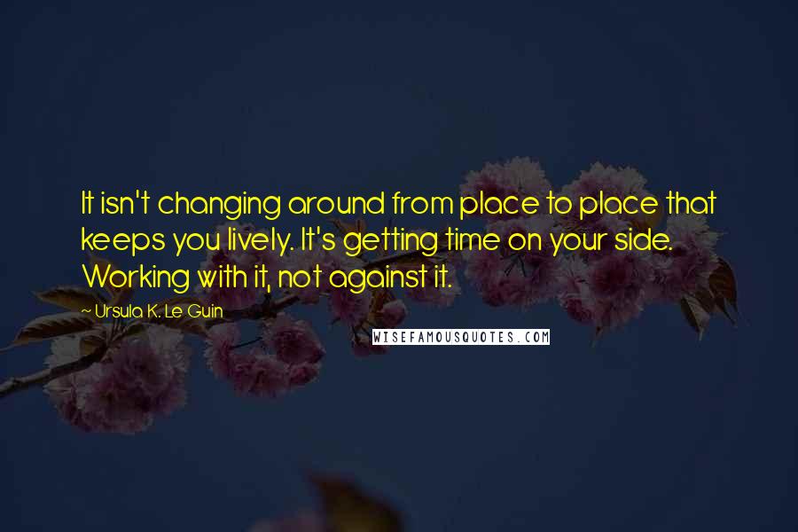 Ursula K. Le Guin Quotes: It isn't changing around from place to place that keeps you lively. It's getting time on your side. Working with it, not against it.