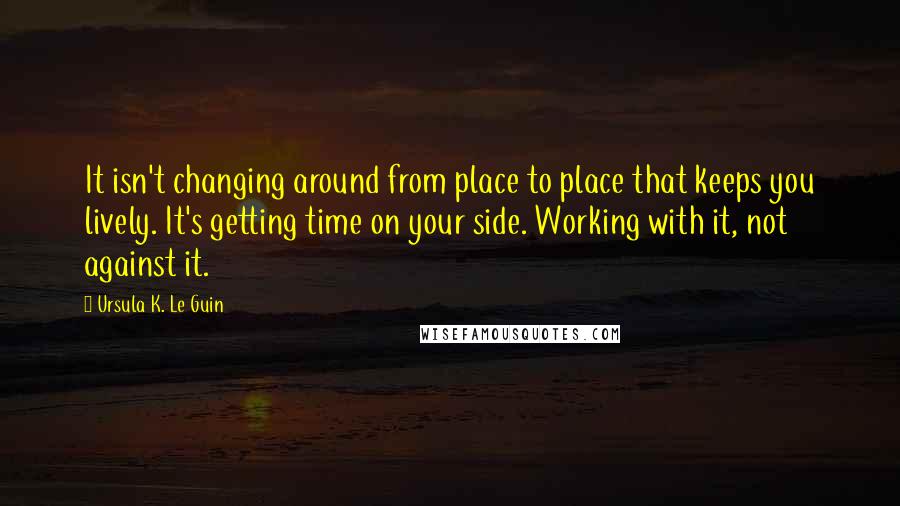 Ursula K. Le Guin Quotes: It isn't changing around from place to place that keeps you lively. It's getting time on your side. Working with it, not against it.