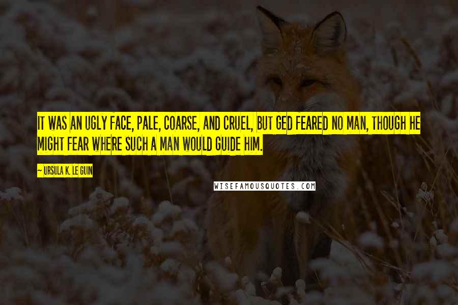 Ursula K. Le Guin Quotes: It was an ugly face, pale, coarse, and cruel, but Ged feared no man, though he might fear where such a man would guide him.