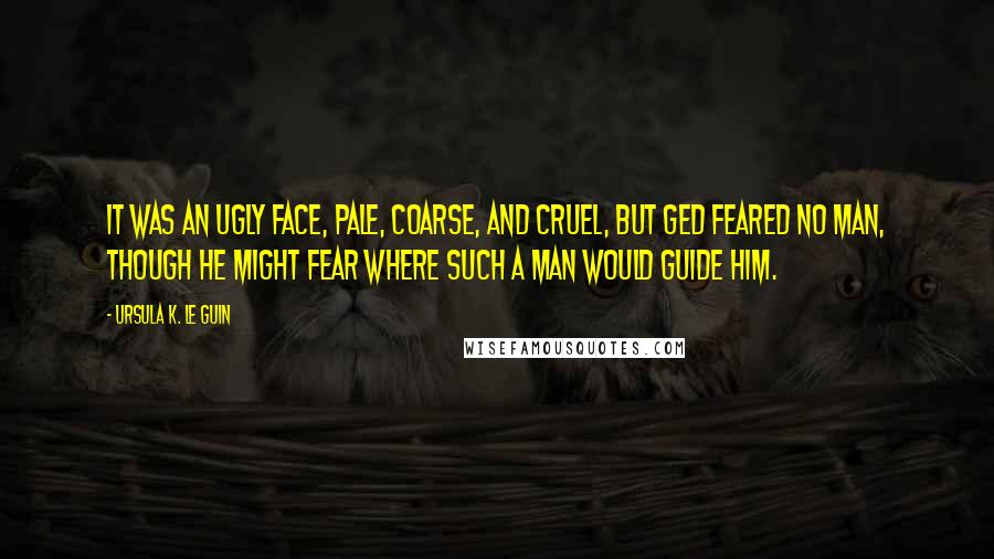 Ursula K. Le Guin Quotes: It was an ugly face, pale, coarse, and cruel, but Ged feared no man, though he might fear where such a man would guide him.
