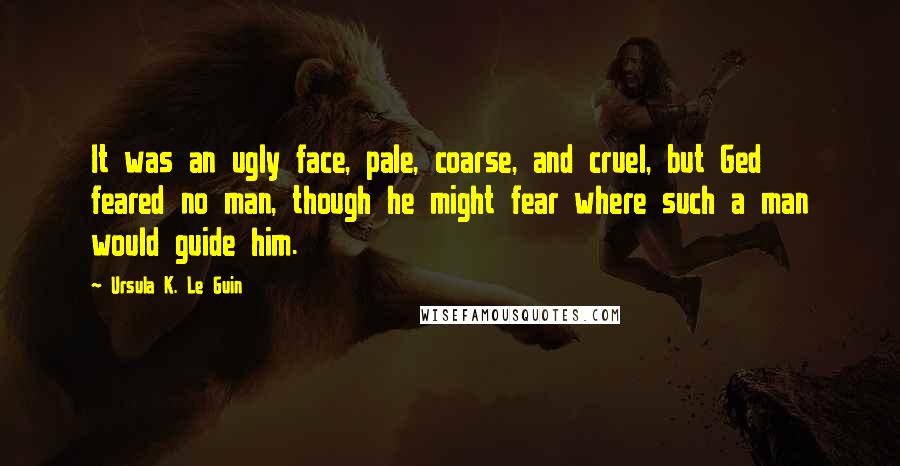 Ursula K. Le Guin Quotes: It was an ugly face, pale, coarse, and cruel, but Ged feared no man, though he might fear where such a man would guide him.