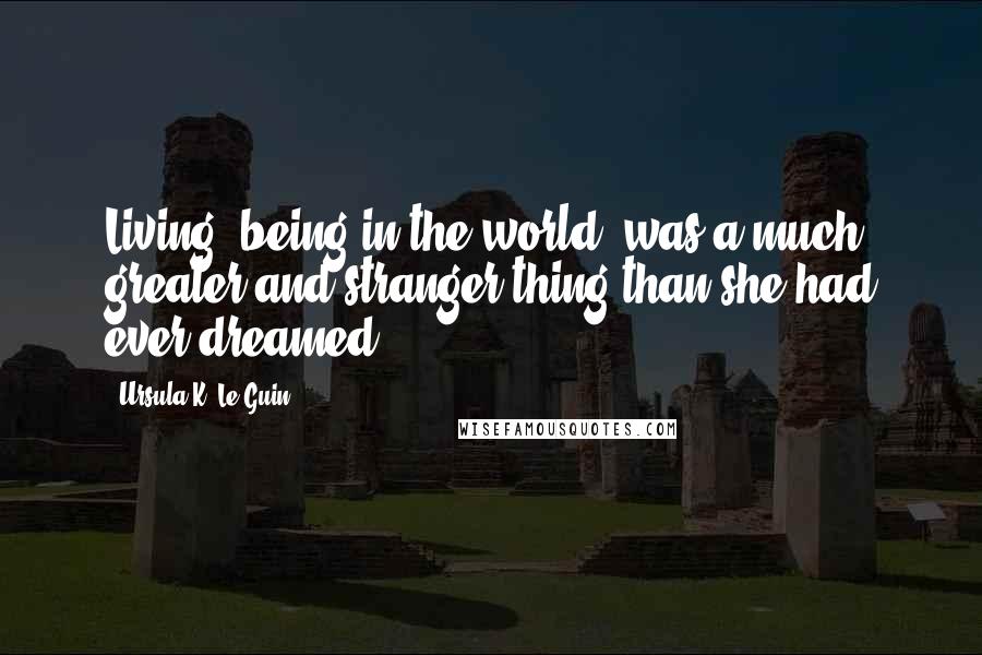 Ursula K. Le Guin Quotes: Living, being in the world, was a much greater and stranger thing than she had ever dreamed.