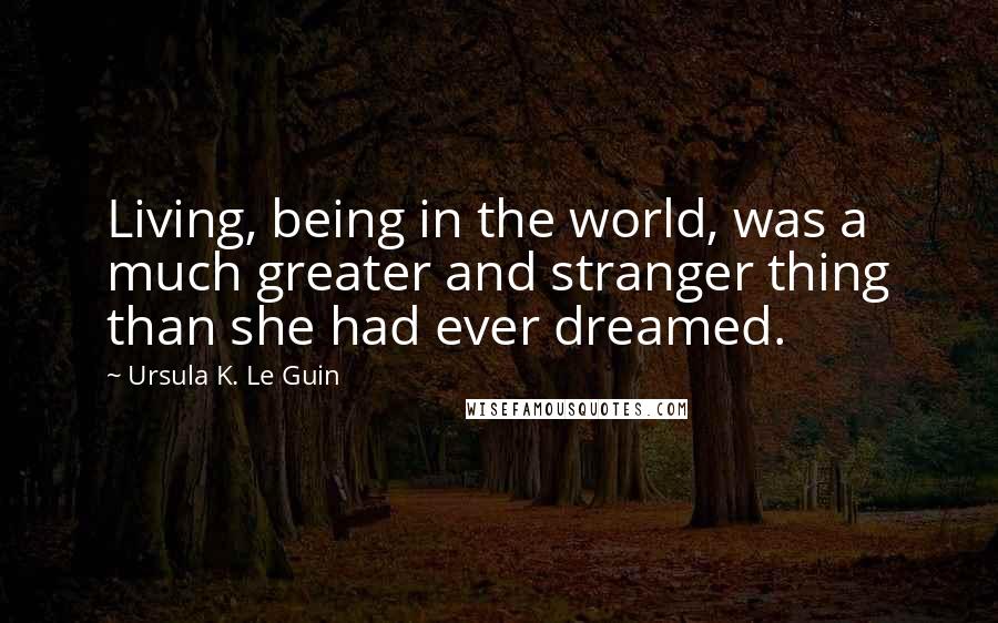 Ursula K. Le Guin Quotes: Living, being in the world, was a much greater and stranger thing than she had ever dreamed.