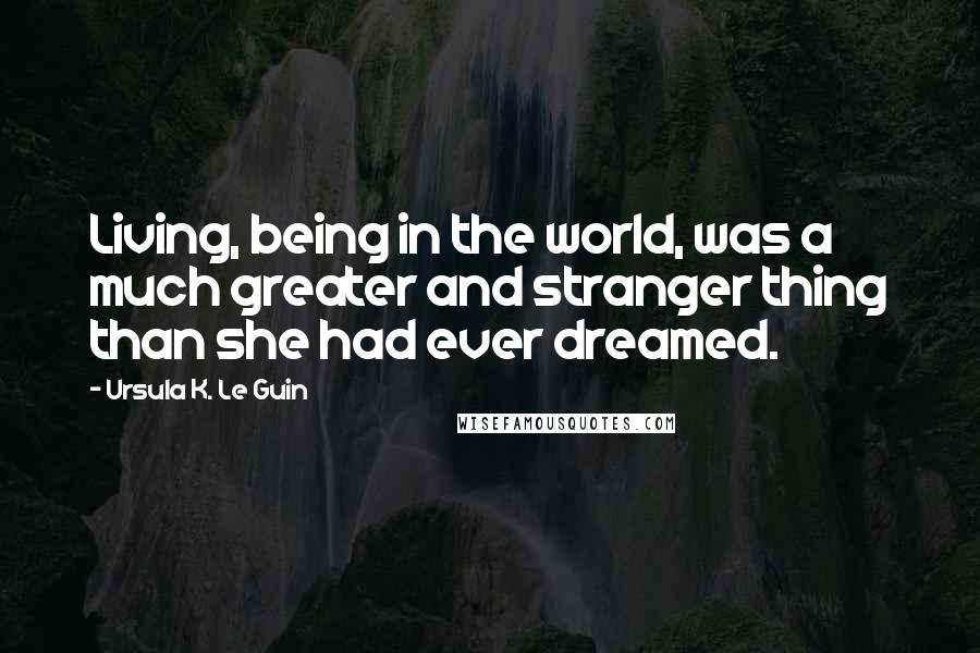 Ursula K. Le Guin Quotes: Living, being in the world, was a much greater and stranger thing than she had ever dreamed.