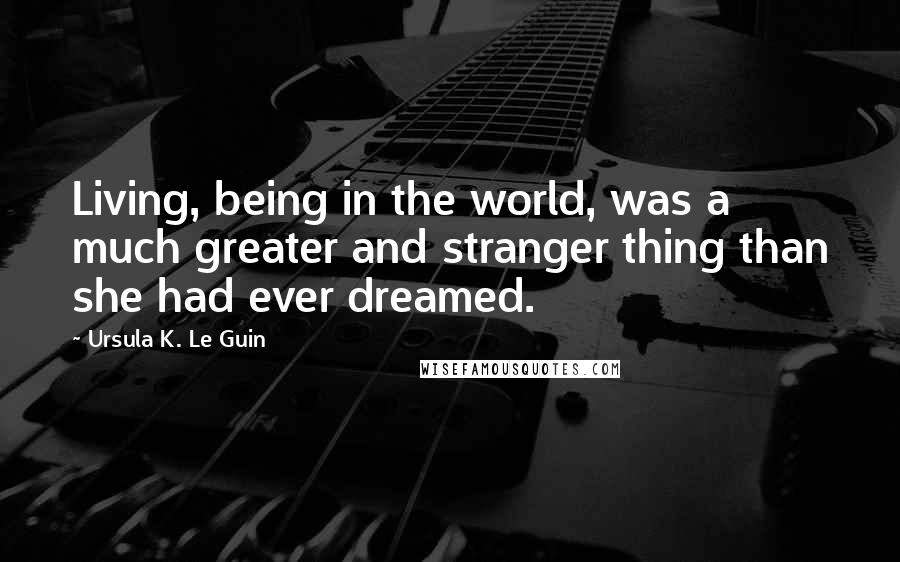 Ursula K. Le Guin Quotes: Living, being in the world, was a much greater and stranger thing than she had ever dreamed.