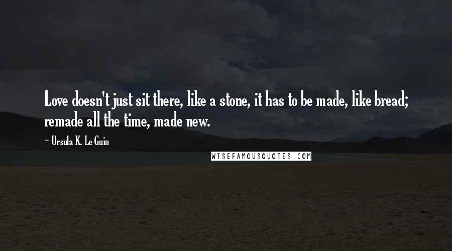 Ursula K. Le Guin Quotes: Love doesn't just sit there, like a stone, it has to be made, like bread; remade all the time, made new.