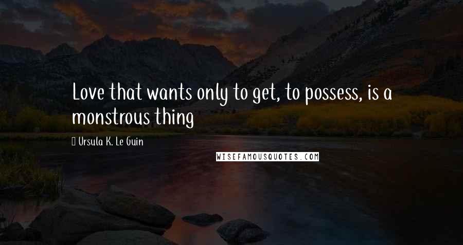 Ursula K. Le Guin Quotes: Love that wants only to get, to possess, is a monstrous thing