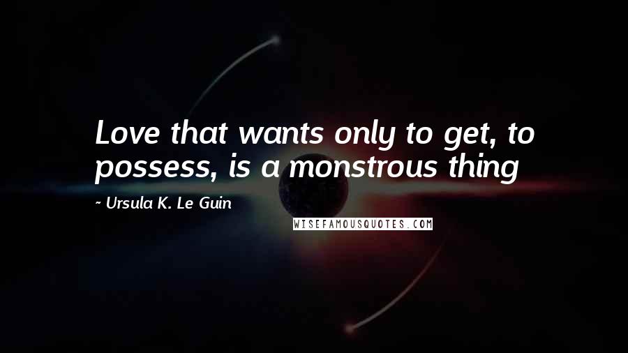 Ursula K. Le Guin Quotes: Love that wants only to get, to possess, is a monstrous thing