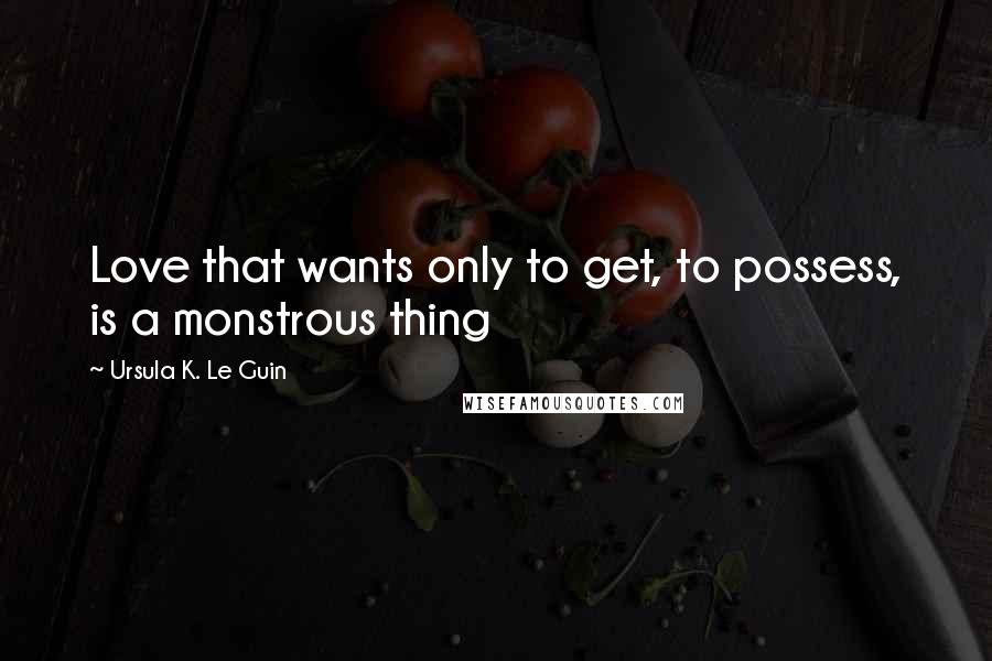 Ursula K. Le Guin Quotes: Love that wants only to get, to possess, is a monstrous thing