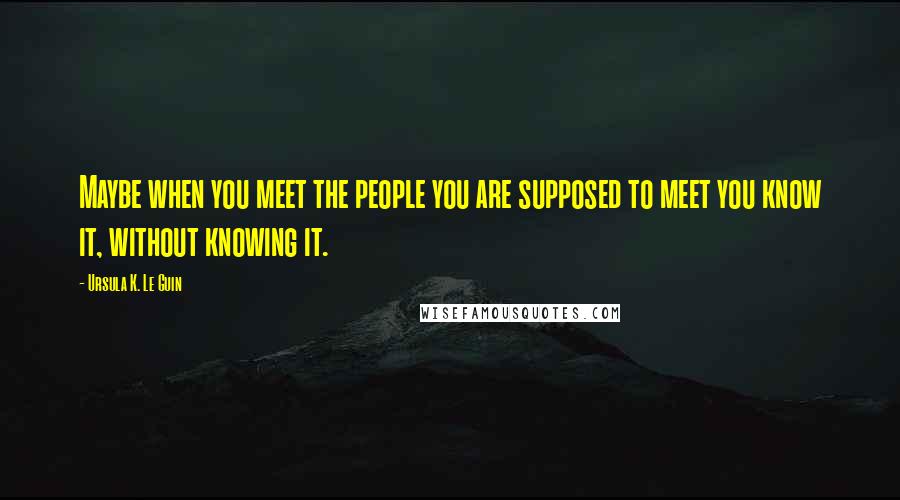 Ursula K. Le Guin Quotes: Maybe when you meet the people you are supposed to meet you know it, without knowing it.