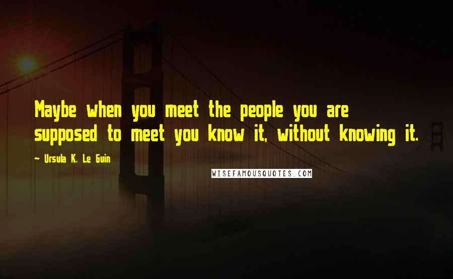 Ursula K. Le Guin Quotes: Maybe when you meet the people you are supposed to meet you know it, without knowing it.