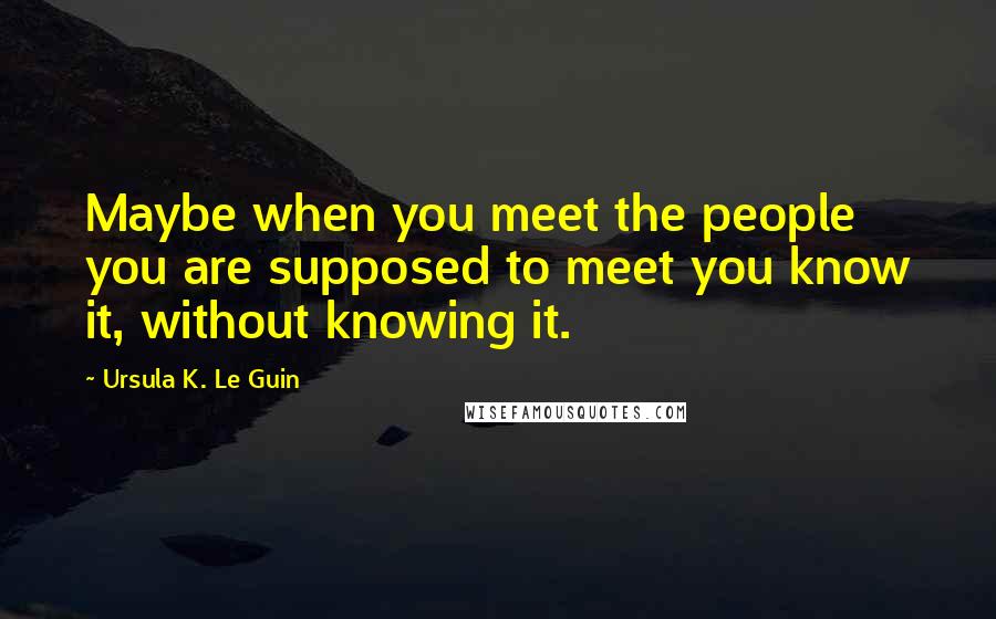 Ursula K. Le Guin Quotes: Maybe when you meet the people you are supposed to meet you know it, without knowing it.