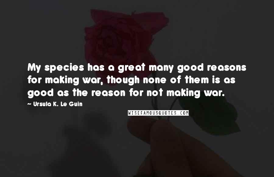 Ursula K. Le Guin Quotes: My species has a great many good reasons for making war, though none of them is as good as the reason for not making war.