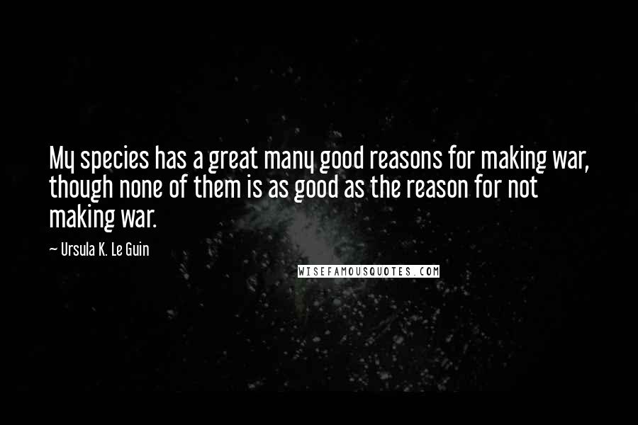 Ursula K. Le Guin Quotes: My species has a great many good reasons for making war, though none of them is as good as the reason for not making war.