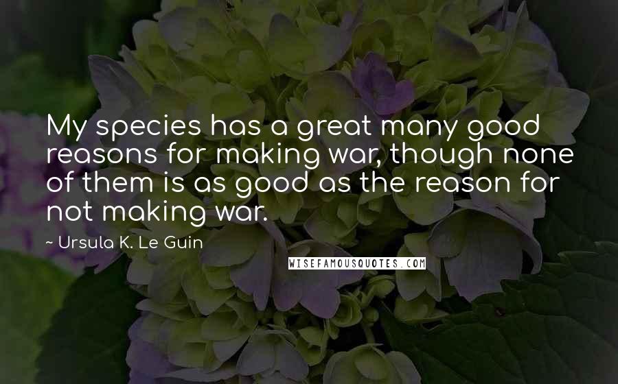 Ursula K. Le Guin Quotes: My species has a great many good reasons for making war, though none of them is as good as the reason for not making war.