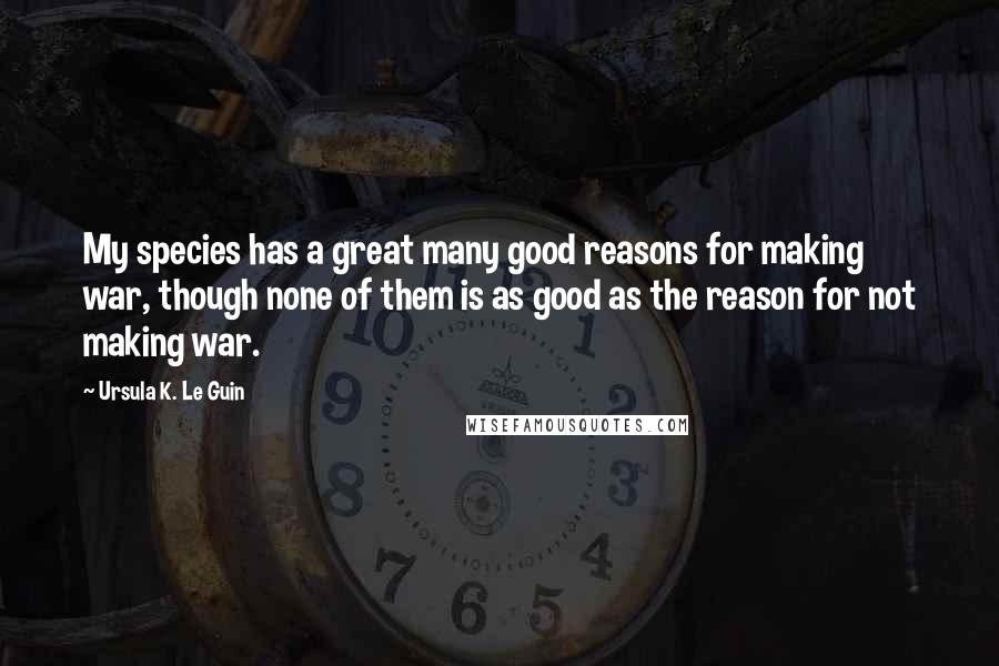 Ursula K. Le Guin Quotes: My species has a great many good reasons for making war, though none of them is as good as the reason for not making war.