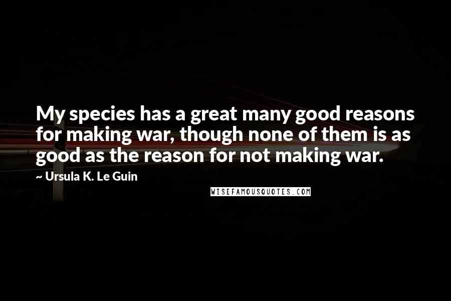 Ursula K. Le Guin Quotes: My species has a great many good reasons for making war, though none of them is as good as the reason for not making war.